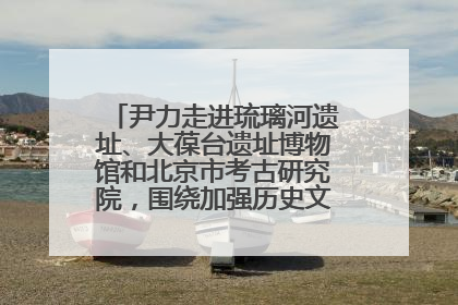 尹力走进琉璃河遗址、大葆台遗址博物馆和北京市考古研究院，围绕加强历史文化名城保护调研