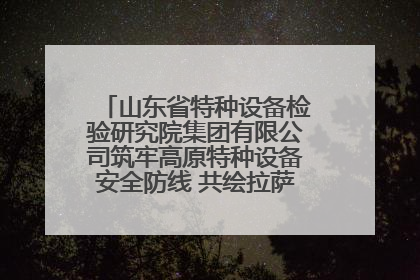山东省特种设备检验研究院集团有限公司筑牢高原特种设备安全防线 共绘拉萨美好生活画卷