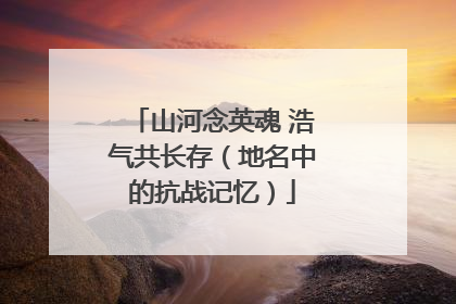 山河念英魂 浩气共长存（地名中的抗战记忆）