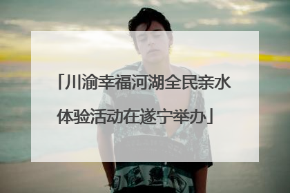 川渝幸福河湖全民亲水体验活动在遂宁举办