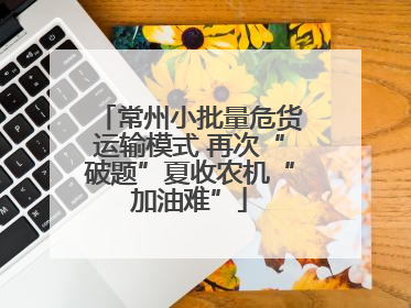 常州小批量危货运输模式 再次“破题”夏收农机“加油难”