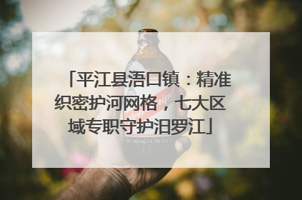 平江县浯口镇：精准织密护河网格，七大区域专职守护汨罗江