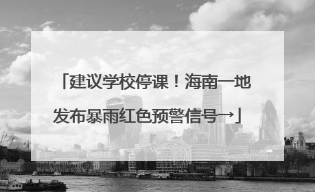 建议学校停课！海南一地发布暴雨红色预警信号→