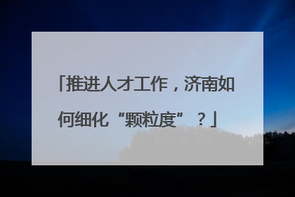 推进人才工作，济南如何细化“颗粒度”？