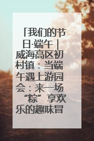我们的节日·端午｜威海高区初村镇：当端午遇上游园会：来一场“粽”享欢乐的趣味冒险！
