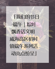 我们的节日·端午｜粽叶飘香话文明 威海高区初村镇端午系列活动亮点纷呈