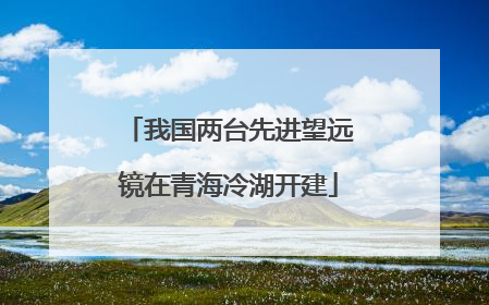 我国两台先进望远镜在青海冷湖开建