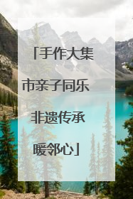 手作大集市亲子同乐 非遗传承暖邻心