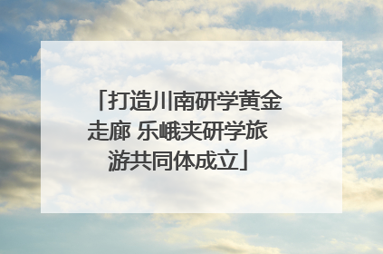 打造川南研学黄金走廊 乐峨夹研学旅游共同体成立