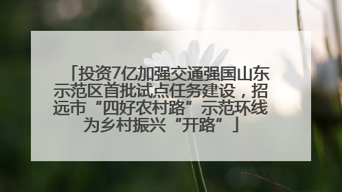 投资7亿加强交通强国山东示范区首批试点任务建设，招远市“四好农村路”示范环线为乡村振兴“开路”