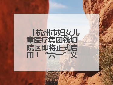 杭州市妇女儿童医疗集团钱塘院区即将正式启用！“六一”义诊活动来啦
