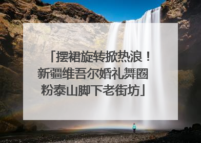 摆裙旋转掀热浪！新疆维吾尔婚礼舞圈粉泰山脚下老街坊