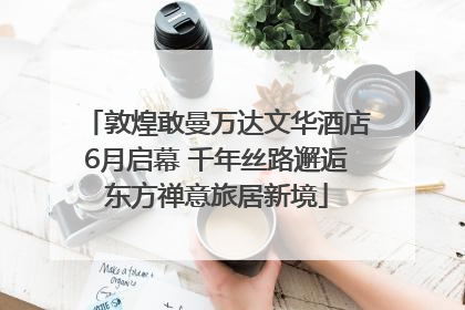 敦煌敢曼万达文华酒店6月启幕 千年丝路邂逅东方禅意旅居新境
