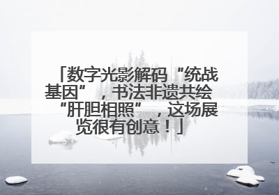 数字光影解码“统战基因”，书法非遗共绘“肝胆相照”，这场展览很有创意！