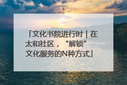 文化书院进行时｜在太和社区，“解锁” 文化服务的N种方式