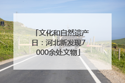 文化和自然遗产日：河北新发现7000余处文物
