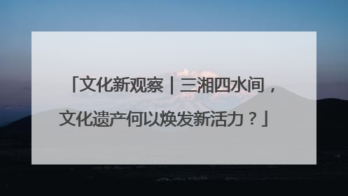文化新观察｜三湘四水间，文化遗产何以焕发新活力？