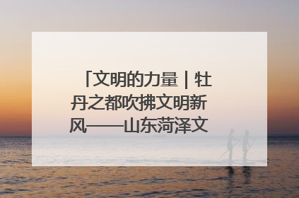文明的力量｜牡丹之都吹拂文明新风——山东菏泽文明创建一线见闻