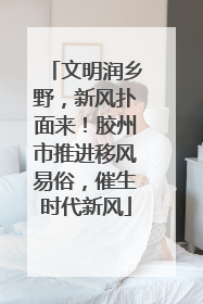 文明润乡野，新风扑面来！胶州市推进移风易俗，催生时代新风
