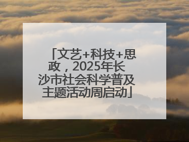 文艺+科技+思政，2025年长沙市社会科学普及主题活动周启动