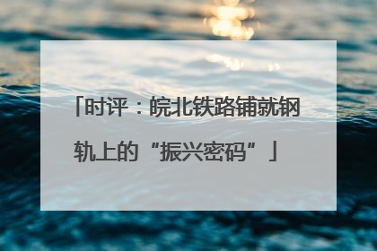 时评：皖北铁路铺就钢轨上的“振兴密码”