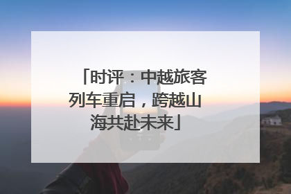 时评：中越旅客列车重启，跨越山海共赴未来