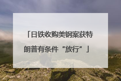 日铁收购美钢案获特朗普有条件“放行”