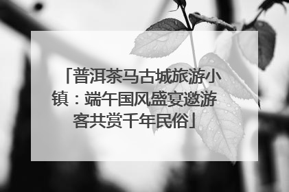 普洱茶马古城旅游小镇：端午国风盛宴邀游客共赏千年民俗