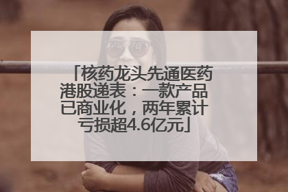 核药龙头先通医药港股递表：一款产品已商业化，两年累计亏损超4.6亿元