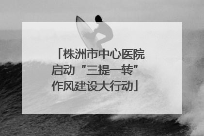 株洲市中心医院启动“三提一转”作风建设大行动