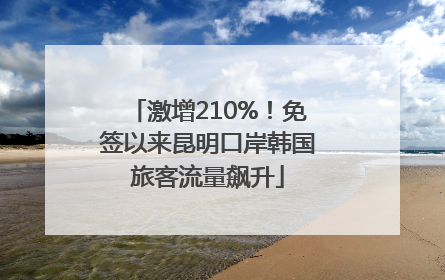 激增210%！免签以来昆明口岸韩国旅客流量飙升