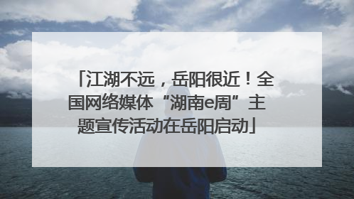江湖不远，岳阳很近！全国网络媒体“湖南e周”主题宣传活动在岳阳启动
