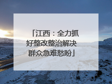 江西：全力抓好整改整治解决群众急难愁盼