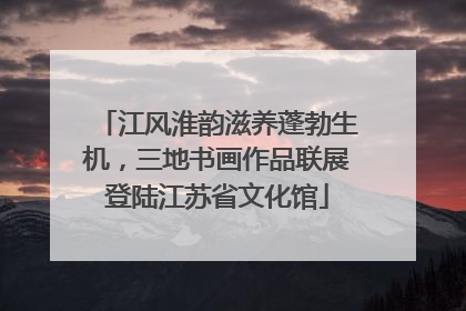 江风淮韵滋养蓬勃生机，三地书画作品联展登陆江苏省文化馆