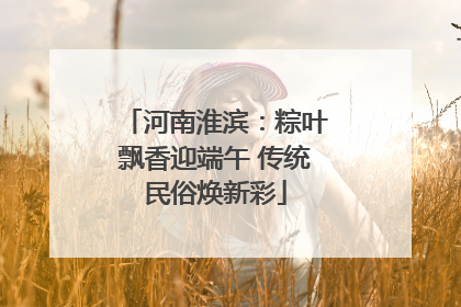 河南淮滨：粽叶飘香迎端午 传统民俗焕新彩