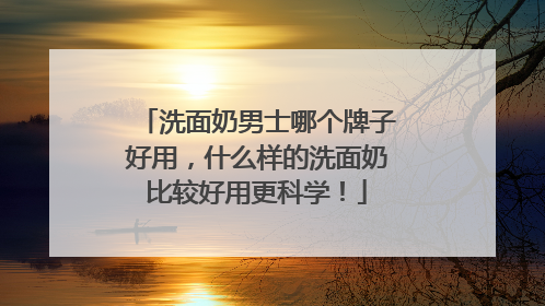 洗面奶男士哪个牌子好用，什么样的洗面奶比较好用更科学！