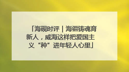 海砚时评｜海疆铸魂育新人，威海这样把爱国主义“种”进年轻人心里