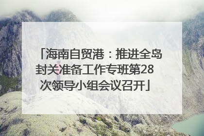 海南自贸港：推进全岛封关准备工作专班第28次领导小组会议召开