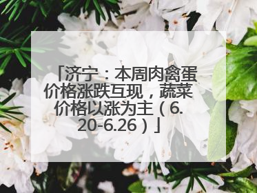 济宁：本周肉禽蛋价格涨跌互现，蔬菜价格以涨为主（6.20-6.26）