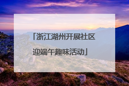 浙江湖州开展社区迎端午趣味活动