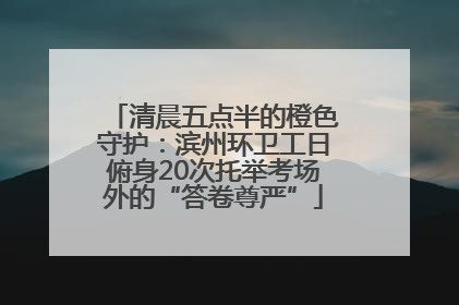 清晨五点半的橙色守护：滨州环卫工日俯身20次托举考场外的“答卷尊严”