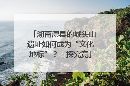 湖南澧县的城头山遗址如何成为“文化地标”？一探究竟