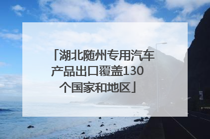 湖北随州专用汽车产品出口覆盖130个国家和地区