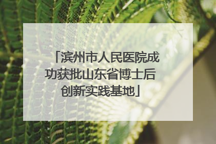 滨州市人民医院成功获批山东省博士后创新实践基地