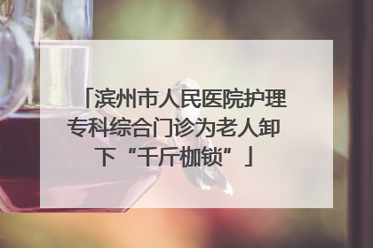 滨州市人民医院护理专科综合门诊为老人卸下“千斤枷锁”