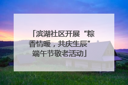 滨湖社区开展“粽香情暖，共庆生辰”端午节敬老活动