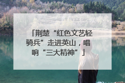 荆楚“红色文艺轻骑兵”走进英山，唱响“三大精神”