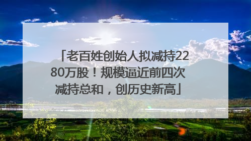 老百姓创始人拟减持2280万股！规模逼近前四次减持总和，创历史新高