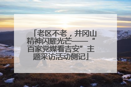 老区不老，井冈山精神闪耀光芒——“百家党媒看吉安”主题采访活动侧记