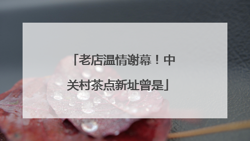 老店温情谢幕！中关村茶点新址曾是